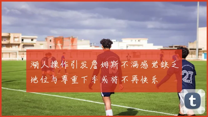 湖人操作引发詹姆斯不满感觉缺乏地位与尊重下季或将不再快乐