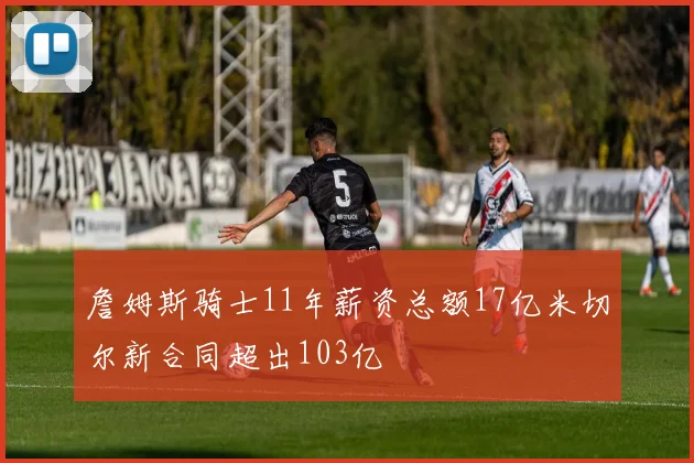 詹姆斯骑士11年薪资总额17亿米切尔新合同超出103亿