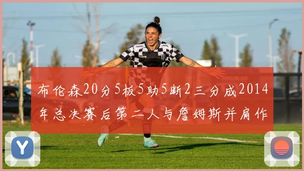 布伦森20分5板5助5断2三分成2014年总决赛后第二人与詹姆斯并肩作战