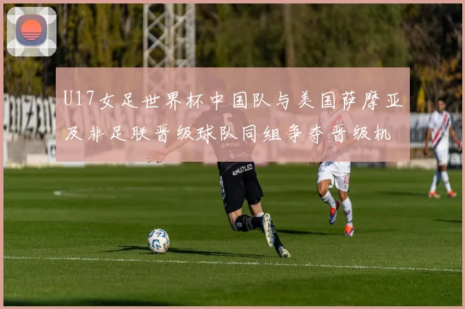 U17女足世界杯中国队与美国萨摩亚及非足联晋级球队同组争夺晋级机会