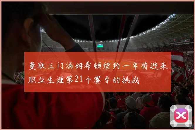 曼联三门汤姆希顿续约一年将迎来职业生涯第21个赛季的挑战