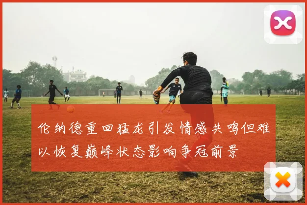 伦纳德重回猛龙引发情感共鸣但难以恢复巅峰状态影响争冠前景