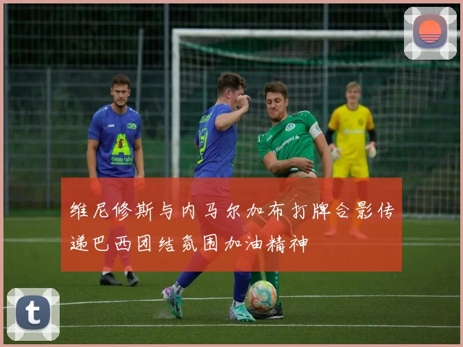 维尼修斯与内马尔加布打牌合影传递巴西团结氛围加油精神